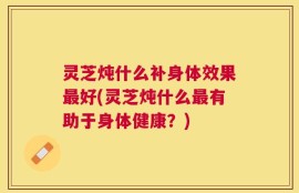 灵芝炖什么补身体效果最好(灵芝炖什么最有助于身体健康？)