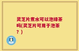 灵芝片煮水可以泡绿茶吗(灵芝片可用于泡茶？)