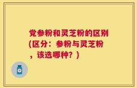 党参粉和灵芝粉的区别(区分：参粉与灵芝粉，该选哪种？)