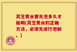 灵芝煮水要先泡多久才能喝(灵芝煮水的正确方法，必须先进行泡制。)