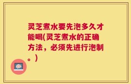 灵芝煮水要先泡多久才能喝(灵芝煮水的正确方法，必须先进行泡制。)