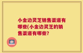 小金边灵芝销售渠道有哪些(小金边灵芝的销售渠道有哪些？