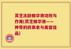 灵芝冻龄精华液功效与作用(灵芝精华液——神奇的抗衰老与美容佳品)