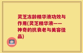 灵芝冻龄精华液功效与作用(灵芝精华液——神奇的抗衰老与美容佳品)