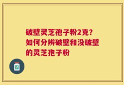 破壁灵芝孢子粉2克？如何分辨破壁和没破壁的灵芝孢子粉