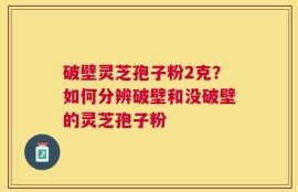 破壁灵芝孢子粉2克？如何分辨破壁和没破壁的灵芝孢子粉