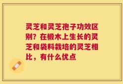 灵芝和灵芝孢子功效区别？在椴木上生长的灵芝和袋料栽培的灵芝相比，有什么优点