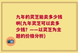 九年的灵芝能卖多少钱啊(九年灵芝可以卖多少钱？——以灵芝为主题的价格分析)