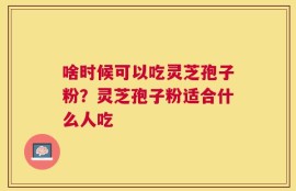 啥时候可以吃灵芝孢子粉？灵芝孢子粉适合什么人吃