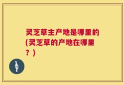 灵芝草主产地是哪里的(灵芝草的产地在哪里？)