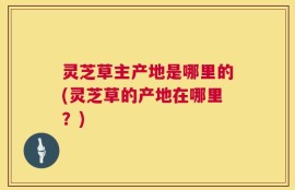 灵芝草主产地是哪里的(灵芝草的产地在哪里？)