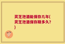 灵芝泡酒能保存几年(灵芝泡酒保存期多久？)