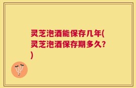 灵芝泡酒能保存几年(灵芝泡酒保存期多久？)