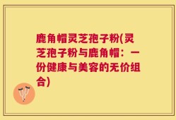 鹿角帽灵芝孢子粉(灵芝孢子粉与鹿角帽：一份健康与美容的无价组合)