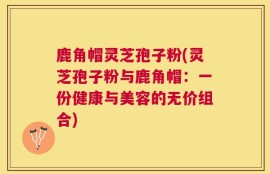 鹿角帽灵芝孢子粉(灵芝孢子粉与鹿角帽：一份健康与美容的无价组合)