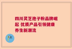 四川灵芝孢子粉品牌崛起 优质产品引领健康养生新潮流