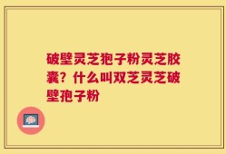 破壁灵芝狍子粉灵芝胶囊？什么叫双芝灵芝破壁孢子粉