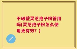 不破壁灵芝孢子粉管用吗(灵芝孢子粉怎么使用更有效？)