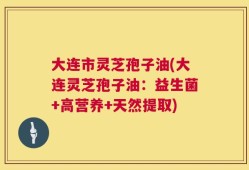 大连市灵芝孢子油(大连灵芝孢子油：益生菌+高营养+天然提取)