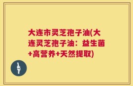 大连市灵芝孢子油(大连灵芝孢子油：益生菌+高营养+天然提取)
