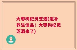 大枣枸杞灵芝酒(滋补养生佳品！大枣枸杞灵芝酒来了)