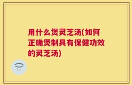 用什么煲灵芝汤(如何正确煲制具有保健功效的灵芝汤)