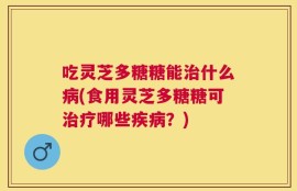 吃灵芝多糖糖能治什么病(食用灵芝多糖糖可治疗哪些疾病？)