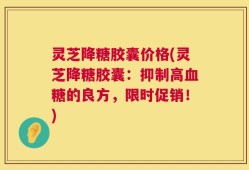 灵芝降糖胶囊价格(灵芝降糖胶囊：抑制高血糖的良方，限时促销！)