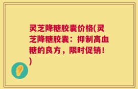 灵芝降糖胶囊价格(灵芝降糖胶囊：抑制高血糖的良方，限时促销！)