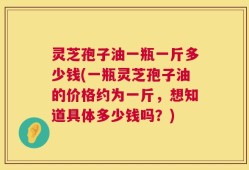 灵芝孢子油一瓶一斤多少钱(一瓶灵芝孢子油的价格约为一斤，想知道具体多少钱吗？)