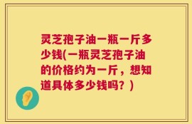 灵芝孢子油一瓶一斤多少钱(一瓶灵芝孢子油的价格约为一斤，想知道具体多少钱吗？)