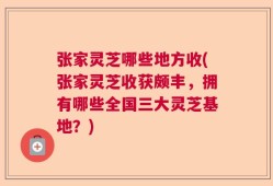 张家灵芝哪些地方收(张家灵芝收获颇丰，拥有哪些全国三大灵芝基地？)