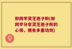 郭同学灵芝孢子粉(郭同学分享灵芝孢子粉的心得，拥有多重功效)