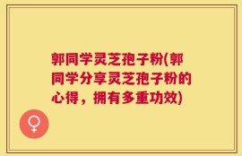 郭同学灵芝孢子粉(郭同学分享灵芝孢子粉的心得，拥有多重功效)