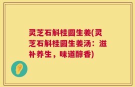 灵芝石斛桂圆生姜(灵芝石斛桂圆生姜汤：滋补养生，味道醇香)