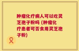肿瘤化疗病人可以吃灵芝孢子粉吗 (肿瘤化疗患者可否食用灵芝孢子粉)