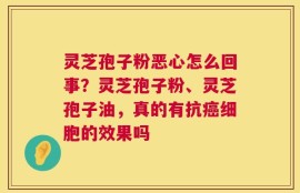 灵芝孢子粉恶心怎么回事？灵芝孢子粉、灵芝孢子油，真的有抗癌细胞的效果吗