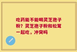 吃药能不能喝灵芝孢子粉？灵芝孢子粉和松茸一起吃，冲突吗