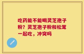 吃药能不能喝灵芝孢子粉？灵芝孢子粉和松茸一起吃，冲突吗