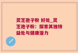 灵芝孢子粉 好处_灵芝孢子粉：探索其独特益处与健康潜力