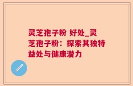 灵芝孢子粉 好处_灵芝孢子粉：探索其独特益处与健康潜力