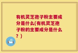 有机灵芝孢子粉主要成分是什么(有机灵芝孢子粉的主要成分是什么？)