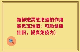 新鲜嫩灵芝泡酒的作用嫩灵芝泡酒：可助健康壮阳，提高免疫力)