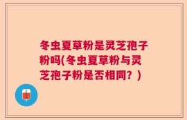 冬虫夏草粉是灵芝孢子粉吗(冬虫夏草粉与灵芝孢子粉是否相同？)