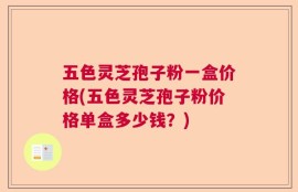 五色灵芝孢子粉一盒价格(五色灵芝孢子粉价格单盒多少钱？)