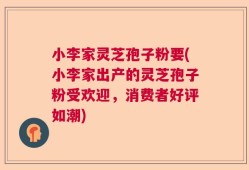 小李家灵芝孢子粉要(小李家出产的灵芝孢子粉受欢迎，消费者好评如潮)