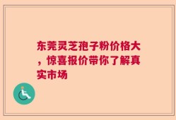 东莞灵芝孢子粉价格大，惊喜报价带你了解真实市场