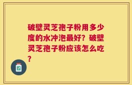 破壁灵芝孢子粉用多少度的水冲泡最好？破壁灵芝孢子粉应该怎么吃？