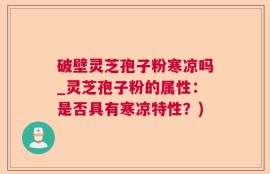 破壁灵芝孢子粉寒凉吗_灵芝孢子粉的属性：是否具有寒凉特性？)