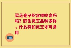 灵芝孢子粉含嘌呤高吗吗？野生灵芝品种多样，什么样的灵芝才可食用